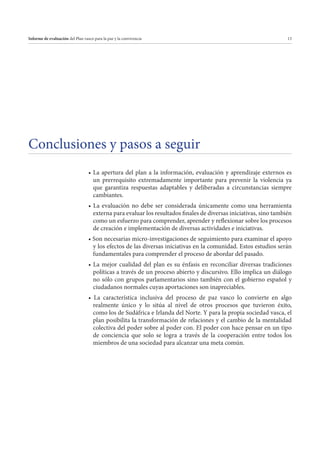 Informe de evaluación del Plan vasco para la paz y la convivencia

13

Conclusiones y pasos a seguir
un prerrequisito extremadamente importante para prevenir la violencia ya
que garantiza respuestas adaptables y deliberadas a circunstancias siempre
cambiantes.
externa para evaluar los resultados finales de diversas iniciativas, sino también
como un esfuerzo para comprender, aprender y reflexionar sobre los procesos
de creación e implementación de diversas actividades e iniciativas.
y los efectos de las diversas iniciativas en la comunidad. Estos estudios serán
fundamentales para comprender el proceso de abordar del pasado.
políticas a través de un proceso abierto y discursivo. Ello implica un diálogo
no sólo con grupos parlamentarios sino también con el gobierno español y
ciudadanos normales cuyas aportaciones son inapreciables.
realmente único y lo sitúa al nivel de otros procesos que tuvieron éxito,
como los de Sudáfrica e Irlanda del Norte. Y para la propia sociedad vasca, el
plan posibilita la transformación de relaciones y el cambio de la mentalidad
colectiva del poder sobre al poder con. El poder con hace pensar en un tipo
de conciencia que solo se logra a través de la cooperación entre todos los
miembros de una sociedad para alcanzar una meta común.

 