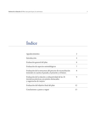 Informe de evaluación del Plan vasco para la paz y la convivencia

3

Índice
Agradecimientos

2

Introducción

4

Evaluación general del plan

6

Evaluación de aspectos metodológicos

7

Evaluación de la estructura del proceso de reconciliación
teniendo en cuenta el pasado, el presente y el futuro

8

Evaluación de la relación y exhaustividad de las 18
iniciativas prácticas con puntos destacados
y sugerencias de mejora

9

Evaluación del objetivo final del plan

12

Conclusiones y pasos a seguir

13

 