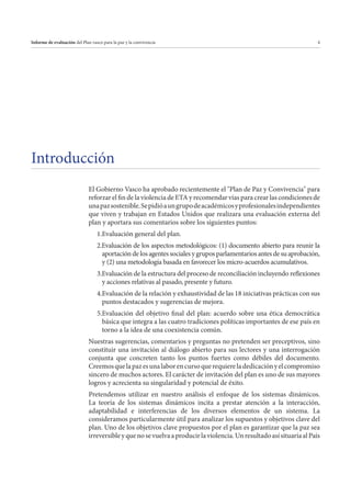 Informe de evaluación del Plan vasco para la paz y la convivencia

4

Introducción
El Gobierno Vasco ha aprobado recientemente el "Plan de Paz y Convivencia" para
reforzar el fin de la violencia de ETA y recomendar vías para crear las condiciones de
una paz sostenible. Se pidió a un grupo de académicos y profesionales independientes
que viven y trabajan en Estados Unidos que realizara una evaluación externa del
plan y aportara sus comentarios sobre los siguientes puntos:
1.Evaluación general del plan.
2.Evaluación de los aspectos metodológicos: (1) documento abierto para reunir la
aportación de los agentes sociales y grupos parlamentarios antes de su aprobación,
y (2) una metodología basada en favorecer los micro-acuerdos acumulativos.
3.Evaluación de la estructura del proceso de reconciliación incluyendo reflexiones
y acciones relativas al pasado, presente y futuro.
4.Evaluación de la relación y exhaustividad de las 18 iniciativas prácticas con sus
puntos destacados y sugerencias de mejora.
5.Evaluación del objetivo final del plan: acuerdo sobre una ética democrática
básica que integra a las cuatro tradiciones políticas importantes de ese país en
torno a la idea de una coexistencia común.
Nuestras sugerencias, comentarios y preguntas no pretenden ser preceptivos, sino
constituir una invitación al diálogo abierto para sus lectores y una interrogación
conjunta que concreten tanto los puntos fuertes como débiles del documento.
Creemos que la paz es una labor en curso que requiere la dedicación y el compromiso
sincero de muchos actores. El carácter de invitación del plan es uno de sus mayores
logros y acrecienta su singularidad y potencial de éxito.
Pretendemos utilizar en nuestro análisis el enfoque de los sistemas dinámicos.
La teoría de los sistemas dinámicos incita a prestar atención a la interacción,
adaptabilidad e interferencias de los diversos elementos de un sistema. La
consideramos particularmente útil para analizar los supuestos y objetivos clave del
plan. Uno de los objetivos clave propuestos por el plan es garantizar que la paz sea
irreversible y que no se vuelva a producir la violencia. Un resultado así situaría al País

 