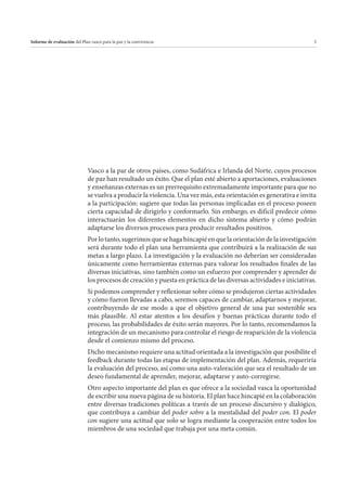 Informe de evaluación del Plan vasco para la paz y la convivencia

5

Vasco a la par de otros países, como Sudáfrica e Irlanda del Norte, cuyos procesos
de paz han resultado un éxito. Que el plan esté abierto a aportaciones, evaluaciones
y enseñanzas externas es un prerrequisito extremadamente importante para que no
se vuelva a producir la violencia. Una vez más, esta orientación es generativa e invita
a la participación: sugiere que todas las personas implicadas en el proceso poseen
cierta capacidad de dirigirlo y conformarlo. Sin embargo, es difícil predecir cómo
interactuarán los diferentes elementos en dicho sistema abierto y cómo podrán
adaptarse los diversos procesos para producir resultados positivos.
Por lo tanto, sugerimos que se haga hincapié en que la orientación de la investigación
será durante todo el plan una herramienta que contribuirá a la realización de sus
metas a largo plazo. La investigación y la evaluación no deberían ser consideradas
únicamente como herramientas externas para valorar los resultados finales de las
diversas iniciativas, sino también como un esfuerzo por comprender y aprender de
los procesos de creación y puesta en práctica de las diversas actividades e iniciativas.
Si podemos comprender y reflexionar sobre cómo se produjeron ciertas actividades
y cómo fueron llevadas a cabo, seremos capaces de cambiar, adaptarnos y mejorar,
contribuyendo de ese modo a que el objetivo general de una paz sostenible sea
más plausible. Al estar atentos a los desafíos y buenas prácticas durante todo el
proceso, las probabilidades de éxito serán mayores. Por lo tanto, recomendamos la
integración de un mecanismo para controlar el riesgo de reaparición de la violencia
desde el comienzo mismo del proceso.
Dicho mecanismo requiere una actitud orientada a la investigación que posibilite el
feedback durante todas las etapas de implementación del plan. Además, requeriría
la evaluación del proceso, así como una auto-valoración que sea el resultado de un
deseo fundamental de aprender, mejorar, adaptarse y auto-corregirse.
Otro aspecto importante del plan es que ofrece a la sociedad vasca la oportunidad
de escribir una nueva página de su historia. El plan hace hincapié en la colaboración
entre diversas tradiciones políticas a través de un proceso discursivo y dialógico,
que contribuya a cambiar del poder sobre a la mentalidad del poder con. El poder
con sugiere una actitud que solo se logra mediante la cooperación entre todos los
miembros de una sociedad que trabaja por una meta común.

 