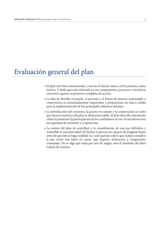 Informe de evaluación del Plan vasco para la paz y la convivencia

6

Evaluación general del plan
teórico. Y dado que está enfocado en sus componentes, procesos e iniciativas
concretos, aporta un proyecto completo de acción.
constructiva es extremadamente importante y proporciona un marco sólido
para la implementación de los principales objetivos del plan.
que fuerzas motrices del plan es altamente loable. El plan describe claramente
cómo el promover la participación de los ciudadanos en sus 18 iniciativas será
una garantía de inclusión y cooperación.
sostenible es una meta ideal. De hecho, es preciso ser capaces de imaginar la paz
antes de que ésta se haga realidad. Lo cual equivale a decir que el plan considera
la paz como una labor en curso, que requiere dedicación y compromiso
constantes. No es algo que surja por arte de magia, sino el resultado del duro
trabajo de muchos.

 