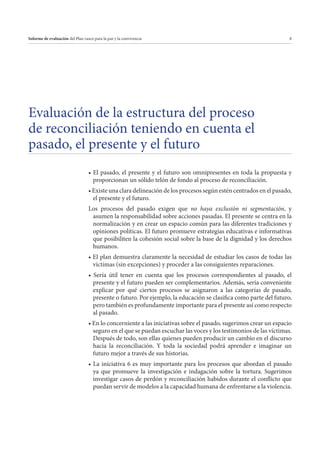 Informe de evaluación del Plan vasco para la paz y la convivencia

8

Evaluación de la estructura del proceso
de reconciliación teniendo en cuenta el
pasado, el presente y el futuro
proporcionan un sólido telón de fondo al proceso de reconciliación.
el presente y el futuro.
Los procesos del pasado exigen que no haya exclusión ni segmentación, y
asumen la responsabilidad sobre acciones pasadas. El presente se centra en la
normalización y en crear un espacio común para las diferentes tradiciones y
opiniones políticas. El futuro promueve estrategias educativas e informativas
que posibiliten la cohesión social sobre la base de la dignidad y los derechos
humanos.
víctimas (sin excepciones) y proceder a las consiguientes reparaciones.
presente y el futuro pueden ser complementarios. Además, sería conveniente
explicar por qué ciertos procesos se asignaron a las categorías de pasado,
presente o futuro. Por ejemplo, la educación se clasifica como parte del futuro,
pero también es profundamente importante para el presente así como respecto
al pasado.
seguro en el que se puedan escuchar las voces y los testimonios de las víctimas.
Después de todo, son ellas quienes pueden producir un cambio en el discurso
hacia la reconciliación. Y toda la sociedad podrá aprender e imaginar un
futuro mejor a través de sus historias.
ya que promueve la investigación e indagación sobre la tortura. Sugerimos
investigar casos de perdón y reconciliación habidos durante el conflicto que
puedan servir de modelos a la capacidad humana de enfrentarse a la violencia.

 