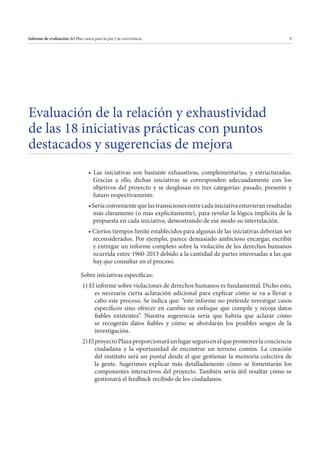 Informe de evaluación del Plan vasco para la paz y la convivencia

9

Evaluación de la relación y exhaustividad
de las 18 iniciativas prácticas con puntos
destacados y sugerencias de mejora
Gracias a ello, dichas iniciativas se corresponden adecuadamente con los
objetivos del proyecto y se desglosan en tres categorías: pasado, presente y
futuro respectivamente.
más claramente (o más explícitamente), para revelar la lógica implícita de la
propuesta en cada iniciativa, demostrando de ese modo su interrelación.
reconsiderados. Por ejemplo, parece demasiado ambicioso encargar, escribir
y entregar un informe completo sobre la violación de los derechos humanos
ocurrida entre 1960-2013 debido a la cantidad de partes interesadas a las que
hay que consultar en el proceso.
Sobre iniciativas específicas:
1) El informe sobre violaciones de derechos humanos es fundamental. Dicho esto,
es necesaria cierta aclaración adicional para explicar cómo se va a llevar a
cabo este proceso. Se indica que: “este informe no pretende investigar casos
específicos sino ofrecer en cambio un enfoque que compile y recoja datos
fiables existentes”. Nuestra sugerencia sería que habría que aclarar cómo
se recogerán datos fiables y cómo se abordarán los posibles sesgos de la
investigación.
2) El proyecto Plaza proporcionará un lugar seguro en el que promover la conciencia
ciudadana y la oportunidad de encontrar un terreno común. La creación
del instituto será un puntal desde el que gestionar la memoria colectiva de
la gente. Sugerimos explicar más detalladamente cómo se fomentarán los
componentes interactivos del proyecto. También sería útil resaltar cómo se
gestionará el feedback recibido de los ciudadanos.

 