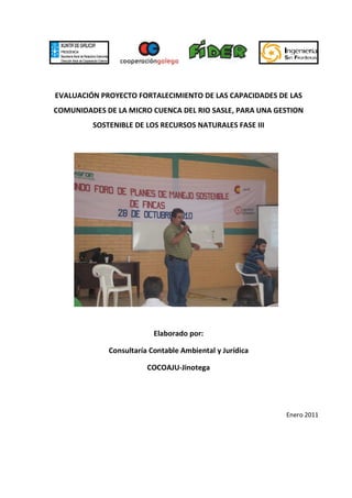EVALUACIÓN PROYECTO FORTALECIMIENTO DE LAS CAPACIDADES DE LAS
COMUNIDADES DE LA MICRO CUENCA DEL RIO SASLE, PARA UNA GESTION
         SOSTENIBLE DE LOS RECURSOS NATURALES FASE III




                          Elaborado por:

             Consultaría Contable Ambiental y Jurídica

                        COCOAJU-Jinotega




                                                         Enero 2011
 