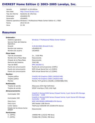 EVEREST Home Edition © 2003-2005 Lavalys, Inc.
  Versión             EVEREST v2.20.405/es
  Sitio Web           http://www.lavalys.com/
  Tipo de informe     Asistente de informes
  Ordenador           USUARIO-PC
  Generador           USUARIO
  Sistema operativo Windows 7 Professional Media Center Edition 6.1.7600
  Fecha               2012-03-25
  Hora                21:36




Resumen
  Ordenador:
    Sistema operativo                Windows 7 Professional Media Center Edition
    Service Pack del Sistema
                                     -
    Operativo
    DirectX                          4.09.00.0904 (DirectX 9.0c)
    Nombre del sistema               USUARIO-PC
    Nombre de usuario                USUARIO
  Placa base:
    Tipo de procesador               2x , 3100 MHz
    Nombre de la Placa Base          Desconocido
    Chipset de la Placa Base         Desconocido
    Memoria del Sistema              3242 MB
    Tipo de BIOS                     AMI (03/28/11)
    Puerto de comunicación           Puerto de comunicaciones (COM1)
    Puerto de comunicación           RIM Virtual Serial Port v2 (COM3)
    Puerto de comunicación           RIM Virtual Serial Port v2 (COM4)
  Monitor:
    Tarjeta gráfica                  Intel(R) HD Graphics 2000 (1463618 KB)
    Tarjeta gráfica                  Intel(R) HD Graphics 2000 (1463618 KB)
    Monitor                          Monitor PnP genérico [NoDB] (103NDHBBU769)
  Multimedia:
    Tarjeta de sonido                Altavoces (VIA High Definition
    Tarjeta de sonido                SPDIF Interface (TX0) (VIA High
  Almacenamiento:
                                     Intel(R) 6 Series/C200 Series Chipset Family 2 port Serial ATA Storage
    Controlador IDE
                                     Controller - 1C08
                                     Intel(R) 6 Series/C200 Series Chipset Family 4 port Serial ATA Storage
    Controlador IDE
                                     Controller - 1C00
    Disco duro                       WDC WD10EARS-00MVWB0 ATA Device
    Disco duro                       SMI Reader USB Device
    Lector óptico                    TSSTcorp CDDVDW SH-222AB ATA Device
    Estado de los discos duros
                                     Desconocido
    SMART
  Particiones:
    C: (NTFS)                        199898 MB (125232 MB libre)
    F: (NTFS)                        753866 MB (744401 MB libre)
 