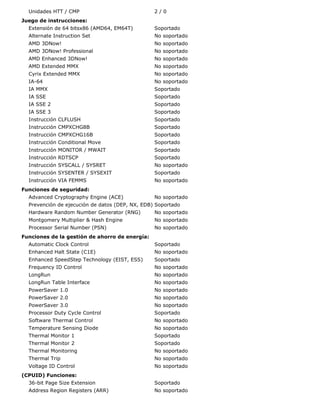 Unidades HTT / CMP                             2/0
Juego de instrucciones:
  Extensión de 64 bitsx86 (AMD64, EM64T)         Soportado
  Alternate Instruction Set                      No soportado
  AMD 3DNow!                                     No soportado
  AMD 3DNow! Professional                        No soportado
  AMD Enhanced 3DNow!                            No soportado
  AMD Extended MMX                               No soportado
  Cyrix Extended MMX                             No soportado
  IA-64                                          No soportado
  IA MMX                                         Soportado
  IA SSE                                         Soportado
  IA SSE 2                                       Soportado
  IA SSE 3                                       Soportado
  Instrucción CLFLUSH                            Soportado
  Instrucción CMPXCHG8B                          Soportado
  Instrucción CMPXCHG16B                         Soportado
  Instrucción Conditional Move                   Soportado
  Instrucción MONITOR / MWAIT                    Soportado
  Instrucción RDTSCP                             Soportado
  Instrucción SYSCALL / SYSRET                   No soportado
  Instrucción SYSENTER / SYSEXIT                 Soportado
  Instrucción VIA FEMMS                          No soportado
Funciones de seguridad:
  Advanced Cryptography Engine (ACE)             No soportado
  Prevención de ejecución de datos (DEP, NX, EDB) Soportado
  Hardware Random Number Generator (RNG)         No soportado
  Montgomery Multiplier & Hash Engine            No soportado
  Processor Serial Number (PSN)                  No soportado
Funciones de la gestión de ahorro de energía:
  Automatic Clock Control                        Soportado
  Enhanced Halt State (C1E)                      No soportado
  Enhanced SpeedStep Technology (EIST, ESS)      Soportado
  Frequency ID Control                           No soportado
  LongRun                                        No soportado
  LongRun Table Interface                        No soportado
  PowerSaver 1.0                                 No soportado
  PowerSaver 2.0                                 No soportado
  PowerSaver 3.0                                 No soportado
  Processor Duty Cycle Control                   Soportado
  Software Thermal Control                       No soportado
  Temperature Sensing Diode                      No soportado
  Thermal Monitor 1                              Soportado
  Thermal Monitor 2                              Soportado
  Thermal Monitoring                             No soportado
  Thermal Trip                                   No soportado
  Voltage ID Control                             No soportado
(CPUID) Funciones:
  36-bit Page Size Extension                     Soportado
  Address Region Registers (ARR)                 No soportado
 