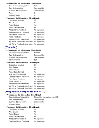 Propiedades del dispositivo DirectInput:
   Descripción del dispositivo    Ratón
   Tipo de dispositivo            Desconocido
   Sub-tipo de dispositivo        Desconocido
   Axes                           3
   Botones/teclas                 3
 Funciones del dispositivo DirectInput:
   Dispositivo emulado            Sí
   Alias Device                   No
   Polled Device                  No
   Polled Data Format             No
   Attack Force Feedback          No soportado
   Deadband Force Feedback        No soportado
   Fade Force Feedback            No soportado
   Force Feedback                 No soportado
   Saturation Force Feedback      No soportado
   +/- Force Feedback Coefficients No soportado
   +/- Force Feedback Saturation No soportado

[ Teclado ]
 Propiedades del dispositivo DirectInput:
   Descripción del dispositivo    Teclado
   Tipo de dispositivo            Desconocido
   Sub-tipo de dispositivo        Desconocido
   Botones/teclas                 128
 Funciones del dispositivo DirectInput:
   Dispositivo emulado            Sí
   Alias Device                   No
   Polled Device                  No
   Polled Data Format             No
   Attack Force Feedback          No soportado
   Deadband Force Feedback        No soportado
   Fade Force Feedback            No soportado
   Force Feedback                 No soportado
   Saturation Force Feedback      No soportado
   +/- Force Feedback Coefficients No soportado
   +/- Force Feedback Saturation No soportado

[ Dispositivo compatible con HID ]
 Propiedades del dispositivo DirectInput:
   Descripción del dispositivo    Dispositivo compatible con HID
   Tipo de dispositivo            Desconocido
   Sub-tipo de dispositivo        Desconocido
   Botones/teclas                 3
 Funciones del dispositivo DirectInput:
   Dispositivo emulado            Sí
   Alias Device                   No
   Polled Device                  No
   Polled Data Format             No
   Attack Force Feedback          No soportado
   Deadband Force Feedback        No soportado
 