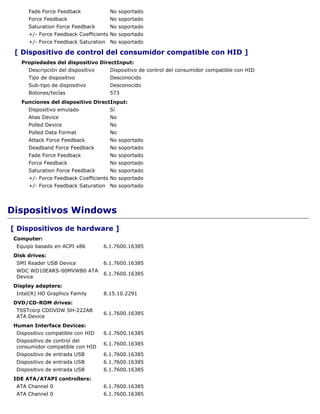 Fade Force Feedback             No soportado
      Force Feedback                  No soportado
      Saturation Force Feedback       No soportado
      +/- Force Feedback Coefficients No soportado
      +/- Force Feedback Saturation No soportado

 [ Dispositivo de control del consumidor compatible con HID ]
   Propiedades del dispositivo DirectInput:
      Descripción del dispositivo     Dispositivo de control del consumidor compatible con HID
      Tipo de dispositivo             Desconocido
      Sub-tipo de dispositivo         Desconocido
      Botones/teclas                  573
   Funciones del dispositivo DirectInput:
      Dispositivo emulado             Sí
      Alias Device                    No
      Polled Device                   No
      Polled Data Format              No
      Attack Force Feedback           No soportado
      Deadband Force Feedback         No soportado
      Fade Force Feedback             No soportado
      Force Feedback                  No soportado
      Saturation Force Feedback       No soportado
      +/- Force Feedback Coefficients No soportado
      +/- Force Feedback Saturation No soportado




Dispositivos Windows
[ Dispositivos de hardware ]
 Computer:
  Equipo basado en ACPI x86         6.1.7600.16385
 Disk drives:
  SMI Reader USB Device             6.1.7600.16385
  WDC WD10EARS-00MVWB0 ATA
                                    6.1.7600.16385
  Device
 Display adapters:
  Intel(R) HD Graphics Family       8.15.10.2291
 DVD/CD-ROM drives:
  TSSTcorp CDDVDW SH-222AB
                                    6.1.7600.16385
  ATA Device
 Human Interface Devices:
  Dispositivo compatible con HID    6.1.7600.16385
  Dispositivo de control del
                                    6.1.7600.16385
  consumidor compatible con HID
  Dispositivo de entrada USB        6.1.7600.16385
  Dispositivo de entrada USB        6.1.7600.16385
  Dispositivo de entrada USB        6.1.7600.16385
 IDE ATA/ATAPI controllers:
  ATA Channel 0                     6.1.7600.16385
  ATA Channel 0                     6.1.7600.16385
 