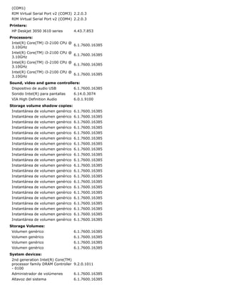 (COM1)
 RIM Virtual Serial Port v2 (COM3) 2.2.0.3
 RIM Virtual Serial Port v2 (COM4) 2.2.0.3
Printers:
 HP Deskjet 3050 J610 series      4.43.7.853
Processors:
 Intel(R) Core(TM) i3-2100 CPU @
                                 6.1.7600.16385
 3.10GHz
 Intel(R) Core(TM) i3-2100 CPU @
                                 6.1.7600.16385
 3.10GHz
 Intel(R) Core(TM) i3-2100 CPU @
                                 6.1.7600.16385
 3.10GHz
 Intel(R) Core(TM) i3-2100 CPU @
                                 6.1.7600.16385
 3.10GHz
Sound, video and game controllers:
 Dispositivo de audio USB         6.1.7600.16385
 Sonido Intel(R) para pantallas   6.14.0.3074
 VIA High Definition Audio        6.0.1.9100
Storage volume shadow copies:
 Instantánea de volumen genérico 6.1.7600.16385
 Instantánea de volumen genérico 6.1.7600.16385
 Instantánea de volumen genérico 6.1.7600.16385
 Instantánea de volumen genérico 6.1.7600.16385
 Instantánea de volumen genérico 6.1.7600.16385
 Instantánea de volumen genérico 6.1.7600.16385
 Instantánea de volumen genérico 6.1.7600.16385
 Instantánea de volumen genérico 6.1.7600.16385
 Instantánea de volumen genérico 6.1.7600.16385
 Instantánea de volumen genérico 6.1.7600.16385
 Instantánea de volumen genérico 6.1.7600.16385
 Instantánea de volumen genérico 6.1.7600.16385
 Instantánea de volumen genérico 6.1.7600.16385
 Instantánea de volumen genérico 6.1.7600.16385
 Instantánea de volumen genérico 6.1.7600.16385
 Instantánea de volumen genérico 6.1.7600.16385
 Instantánea de volumen genérico 6.1.7600.16385
 Instantánea de volumen genérico 6.1.7600.16385
 Instantánea de volumen genérico 6.1.7600.16385
 Instantánea de volumen genérico 6.1.7600.16385
 Instantánea de volumen genérico 6.1.7600.16385
Storage Volumes:
 Volumen genérico                 6.1.7600.16385
 Volumen genérico                 6.1.7600.16385
 Volumen genérico                 6.1.7600.16385
 Volumen genérico                 6.1.7600.16385
System devices:
 2nd generation Intel(R) Core(TM)
 processor family DRAM Controller 9.2.0.1011
 - 0100
 Administrador de volúmenes       6.1.7600.16385
 Altavoz del sistema              6.1.7600.16385
 