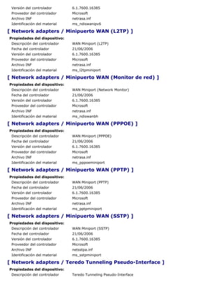 Versión del controlador       6.1.7600.16385
 Proveedor del controlador     Microsoft
 Archivo INF                   netrasa.inf
 Identificación del material   ms_ndiswanipv6

[ Network adapters / Minipuerto WAN (L2TP) ]
Propiedades del dispositivo:
 Descripción del controlador   WAN Miniport (L2TP)
 Fecha del controlador         21/06/2006
 Versión del controlador       6.1.7600.16385
 Proveedor del controlador     Microsoft
 Archivo INF                   netrasa.inf
 Identificación del material   ms_l2tpminiport

[ Network adapters / Minipuerto WAN (Monitor de red) ]
Propiedades del dispositivo:
 Descripción del controlador   WAN Miniport (Network Monitor)
 Fecha del controlador         21/06/2006
 Versión del controlador       6.1.7600.16385
 Proveedor del controlador     Microsoft
 Archivo INF                   netrasa.inf
 Identificación del material   ms_ndiswanbh

[ Network adapters / Minipuerto WAN (PPPOE) ]
Propiedades del dispositivo:
 Descripción del controlador   WAN Miniport (PPPOE)
 Fecha del controlador         21/06/2006
 Versión del controlador       6.1.7600.16385
 Proveedor del controlador     Microsoft
 Archivo INF                   netrasa.inf
 Identificación del material   ms_pppoeminiport

[ Network adapters / Minipuerto WAN (PPTP) ]
Propiedades del dispositivo:
 Descripción del controlador   WAN Miniport (PPTP)
 Fecha del controlador         21/06/2006
 Versión del controlador       6.1.7600.16385
 Proveedor del controlador     Microsoft
 Archivo INF                   netrasa.inf
 Identificación del material   ms_pptpminiport

[ Network adapters / Minipuerto WAN (SSTP) ]
Propiedades del dispositivo:
 Descripción del controlador   WAN Miniport (SSTP)
 Fecha del controlador         21/06/2006
 Versión del controlador       6.1.7600.16385
 Proveedor del controlador     Microsoft
 Archivo INF                   netsstpa.inf
 Identificación del material   ms_sstpminiport

[ Network adapters / Teredo Tunneling Pseudo-Interface ]
Propiedades del dispositivo:
 Descripción del controlador   Teredo Tunneling Pseudo-Interface
 