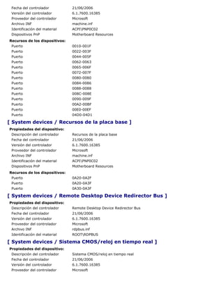 Fecha del controlador          21/06/2006
 Versión del controlador        6.1.7600.16385
 Proveedor del controlador      Microsoft
 Archivo INF                    machine.inf
 Identificación del material    ACPIPNP0C02
 Dispositivos PnP               Motherboard Resources
Recursos de los dispositivos:
 Puerto                         0010-001F
 Puerto                         0022-003F
 Puerto                         0044-005F
 Puerto                         0062-0063
 Puerto                         0065-006F
 Puerto                         0072-007F
 Puerto                         0080-0080
 Puerto                         0084-0086
 Puerto                         0088-0088
 Puerto                         008C-008E
 Puerto                         0090-009F
 Puerto                         00A2-00BF
 Puerto                         00E0-00EF
 Puerto                         04D0-04D1

[ System devices / Recursos de la placa base ]
Propiedades del dispositivo:
 Descripción del controlador    Recursos de la placa base
 Fecha del controlador          21/06/2006
 Versión del controlador        6.1.7600.16385
 Proveedor del controlador      Microsoft
 Archivo INF                    machine.inf
 Identificación del material    ACPIPNP0C02
 Dispositivos PnP               Motherboard Resources
Recursos de los dispositivos:
 Puerto                         0A20-0A2F
 Puerto                         0A20-0A3F
 Puerto                         0A30-0A3F

[ System devices / Remote Desktop Device Redirector Bus ]
Propiedades del dispositivo:
 Descripción del controlador    Remote Desktop Device Redirector Bus
 Fecha del controlador          21/06/2006
 Versión del controlador        6.1.7600.16385
 Proveedor del controlador      Microsoft
 Archivo INF                    rdpbus.inf
 Identificación del material    ROOTRDPBUS

[ System devices / Sistema CMOS/reloj en tiempo real ]
Propiedades del dispositivo:
 Descripción del controlador    Sistema CMOS/reloj en tiempo real
 Fecha del controlador          21/06/2006
 Versión del controlador        6.1.7600.16385
 Proveedor del controlador      Microsoft
 