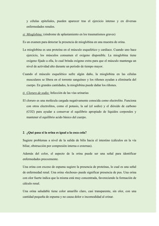 y células epiteliales, pueden aparecer tras el ejercicio intenso y en diversas
enfermedades renales.
s) Mioglobina: (síndrome de aplastamiento en los traumatismos graves)
Es un examen para detectar la presencia de mioglobina en una muestra de orina.
La mioglobina es una proteína en el músculo esquelético y cardiaco. Cuando uno hace
ejercicio, los músculos consumen el oxígeno disponible. La mioglobina tiene
oxígeno fijado a ella, lo cual brinda oxígeno extra para que el músculo mantenga un
nivel de actividad alto durante un período de tiempo mayor.
Cuando el músculo esquelético sufre algún daño, la mioglobina en las células
musculares se libera en el torrente sanguíneo y los riñones ayudan a eliminarla del
cuerpo. En grandes cantidades, la mioglobina puede dañar los riñones.
t) Cloruro de sodio: Infección de las vías urinarias
El cloruro es una molécula cargada negativamente conocida como electrolito. Funciona
con otros electrolitos, como el potasio, la sal (el sodio) y el dióxido de carbono
(CO2) para ayudar a conservar el equilibrio apropiado de líquidos corporales y
mantener el equilibrio acido básico del cuerpo.

2. ¿Qué pasa si la orina es igual a la coca cola?
Sugiere problemas a nivel de la salida de bilis hacia el intestino (cálculos en la vía
biliar, obstrucción por compresión interna o externas).
Además del color, el aspecto de la orina puede ser una señal para identificar
enfermedades precozmente.
Una orina con exceso de espuma sugiere la presencia de proteínas, lo cual es una señal
de enfermedad renal. Una orina «lechosa» puede significar presencia de pus. Una orina
con olor fuerte indica que la misma está muy concentrada, favoreciendo la formación de
cálculo renal.
Una orina saludable tiene color amarillo claro, casi transparente, sin olor, con una
cantidad pequeña de espuma y no causa dolor o incomodidad al orinar.

 