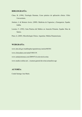 BIBLIOGRAFÍA:
Claus, B. (1994). Fisiología Humana, Curso práctico de aplicación clínica. Chile:
Universitaria.
Jiménez, L & Montero Javier. (2009). Medicina de Urgencias y Emergencia. España:
EdiDe.
Lorente, F. (1992). Guía Práctica del Médico en Atención Primaria. España: Díaz de
Santos.
Prats, G. (2005). Microbiología Clínica. Argentina: Médica Panamericana.

WEBGRAFÍA:
www.nlm.nih.gov/medlineplus/spanish/ency/article/003581
www.clinicadam.com/salud/5/003139.
www.saludysintomas.com/2009/07/el-color-de-la-orina
www.medico-online.net/.../examen-general-de-orina-urianalisis-ego

AUTORÍA:
Conde Sarango Ana María

 