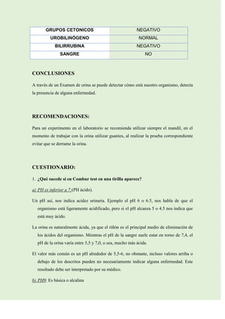 GRUPOS CETONICOS

NEGATIVO

UROBILINÓGENO

NORMAL

BILIRRUBINA

NEGATIVO

SANGRE

NO

CONCLUSIONES
A través de un Examen de orina se puede detectar cómo está nuestro organismo, detecta
la presencia de alguna enfermedad.

RECOMENDACIONES:
Para un experimento en el laboratorio se recomienda utilizar siempre el mandil, en el
momento de trabajar con la orina utilizar guantes, al realizar la prueba correspondiente
evitar que se derrame la orina.

CUESTIONARIO:
1. ¿Qué sucede si en Combur test en una tirilla aparece?
a) PH es inferior a 7:(PH ácido).
Un pH así, nos indica acidez urinaria. Ejemplo el pH 6 o 6.5, nos habla de que el
organismo está ligeramente acidificado, pero si el pH alcanza 5 o 4.5 nos indica que
está muy ácido.
La orina es naturalmente ácida, ya que el riñón es el principal medio de eliminación de
los ácidos del organismo. Mientras el pH de la sangre suele estar en torno de 7,4, el
pH de la orina varía entre 5,5 y 7,0, o sea, mucho más ácida.
El valor más común es un pH alrededor de 5,5-6, no obstante, incluso valores arriba o
debajo de los descritos pueden no necesariamente indicar alguna enfermedad. Este
resultado debe ser interpretado por su médico.
b) PH9: Es básica o alcalina

 