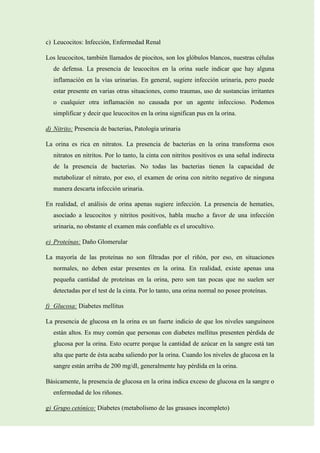 c) Leucocitos: Infección, Enfermedad Renal
Los leucocitos, también llamados de piocitos, son los glóbulos blancos, nuestras células
de defensa. La presencia de leucocitos en la orina suele indicar que hay alguna
inflamación en la vías urinarias. En general, sugiere infección urinaria, pero puede
estar presente en varias otras situaciones, como traumas, uso de sustancias irritantes
o cualquier otra inflamación no causada por un agente infeccioso. Podemos
simplificar y decir que leucocitos en la orina significan pus en la orina.
d) Nitrito: Presencia de bacterias, Patología urinaria
La orina es rica en nitratos. La presencia de bacterias en la orina transforma esos
nitratos en nitritos. Por lo tanto, la cinta con nitritos positivos es una señal indirecta
de la presencia de bacterias. No todas las bacterias tienen la capacidad de
metabolizar el nitrato, por eso, el examen de orina con nitrito negativo de ninguna
manera descarta infección urinaria.
En realidad, el análisis de orina apenas sugiere infección. La presencia de hematíes,
asociado a leucocitos y nitritos positivos, habla mucho a favor de una infección
urinaria, no obstante el examen más confiable es el urocultivo.
e) Proteínas: Daño Glomerular
La mayoría de las proteínas no son filtradas por el riñón, por eso, en situaciones
normales, no deben estar presentes en la orina. En realidad, existe apenas una
pequeña cantidad de proteínas en la orina, pero son tan pocas que no suelen ser
detectadas por el test de la cinta. Por lo tanto, una orina normal no posee proteínas.
f) Glucosa: Diabetes mellitus
La presencia de glucosa en la orina es un fuerte indicio de que los niveles sanguíneos
están altos. Es muy común que personas con diabetes mellitus presenten pérdida de
glucosa por la orina. Esto ocurre porque la cantidad de azúcar en la sangre está tan
alta que parte de ésta acaba saliendo por la orina. Cuando los niveles de glucosa en la
sangre están arriba de 200 mg/dl, generalmente hay pérdida en la orina.
Básicamente, la presencia de glucosa en la orina indica exceso de glucosa en la sangre o
enfermedad de los riñones.
g) Grupo cetónico: Diabetes (metabolismo de las grasases incompleto)

 