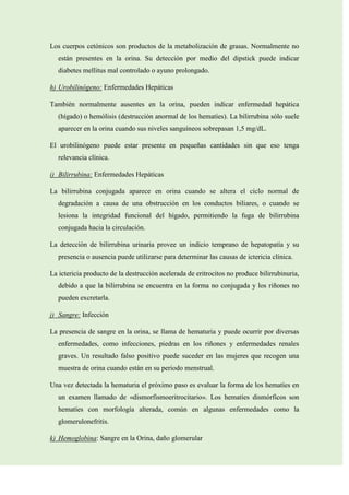 Los cuerpos cetónicos son productos de la metabolización de grasas. Normalmente no
están presentes en la orina. Su detección por medio del dipstick puede indicar
diabetes mellitus mal controlado o ayuno prolongado.
h) Urobilinógeno: Enfermedades Hepáticas
También normalmente ausentes en la orina, pueden indicar enfermedad hepática
(hígado) o hemólisis (destrucción anormal de los hematíes). La bilirrubina sólo suele
aparecer en la orina cuando sus niveles sanguíneos sobrepasan 1,5 mg/dL.
El urobilinógeno puede estar presente en pequeñas cantidades sin que eso tenga
relevancia clínica.
i) Bilirrubina: Enfermedades Hepáticas
La bilirrubina conjugada aparece en orina cuando se altera el ciclo normal de
degradación a causa de una obstrucción en los conductos biliares, o cuando se
lesiona la integridad funcional del hígado, permitiendo la fuga de bilirrubina
conjugada hacia la circulación.
La detección de bilirrubina urinaria provee un indicio temprano de hepatopatía y su
presencia o ausencia puede utilizarse para determinar las causas de ictericia clínica.
La ictericia producto de la destrucción acelerada de eritrocitos no produce bilirrubinuria,
debido a que la bilirrubina se encuentra en la forma no conjugada y los riñones no
pueden excretarla.
j) Sangre: Infección
La presencia de sangre en la orina, se llama de hematuria y puede ocurrir por diversas
enfermedades, como infecciones, piedras en los riñones y enfermedades renales
graves. Un resultado falso positivo puede suceder en las mujeres que recogen una
muestra de orina cuando están en su periodo menstrual.
Una vez detectada la hematuria el próximo paso es evaluar la forma de los hematíes en
un examen llamado de «dismorfismoeritrocitario». Los hematíes dismórficos son
hematíes con morfología alterada, común en algunas enfermedades como la
glomerulonefritis.
k) Hemoglobina: Sangre en la Orina, daño glomerular

 