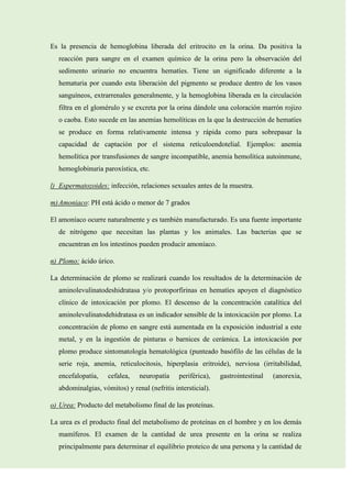 Es la presencia de hemoglobina liberada del eritrocito en la orina. Da positiva la
reacción para sangre en el examen químico de la orina pero la observación del
sedimento urinario no encuentra hematíes. Tiene un significado diferente a la
hematuria por cuando esta liberación del pigmento se produce dentro de los vasos
sanguíneos, extrarrenales generalmente, y la hemoglobina liberada en la circulación
filtra en el glomérulo y se excreta por la orina dándole una coloración marrón rojizo
o caoba. Esto sucede en las anemias hemolíticas en la que la destrucción de hematíes
se produce en forma relativamente intensa y rápida como para sobrepasar la
capacidad de captación por el sistema retículoendotelial. Ejemplos: anemia
hemolítica por transfusiones de sangre incompatible, anemia hemolítica autoinmune,
hemoglobinuria paroxística, etc.
l) Espermatozoides: infección, relaciones sexuales antes de la muestra.
m) Amoniaco: PH está ácido o menor de 7 grados
El amoníaco ocurre naturalmente y es también manufacturado. Es una fuente importante
de nitrógeno que necesitan las plantas y los animales. Las bacterias que se
encuentran en los intestinos pueden producir amoníaco.
n) Plomo: ácido úrico.
La determinación de plomo se realizará cuando los resultados de la determinación de
aminolevulinatodeshidratasa y/o protoporfirinas en hematíes apoyen el diagnóstico
clínico de intoxicación por plomo. El descenso de la concentración catalítica del
aminolevulinatodehidratasa es un indicador sensible de la intoxicación por plomo. La
concentración de plomo en sangre está aumentada en la exposición industrial a este
metal, y en la ingestión de pinturas o barnices de cerámica. La intoxicación por
plomo produce sintomatología hematológica (punteado basófilo de las células de la
serie roja, anemia, reticulocitosis, hiperplasia eritroide), nerviosa (irritabilidad,
encefalopatía,

cefalea,

neuropatía

periférica),

gastrointestinal

(anorexia,

abdominalgias, vómitos) y renal (nefritis intersticial).
o) Urea: Producto del metabolismo final de las proteínas.
La urea es el producto final del metabolismo de proteínas en el hombre y en los demás
mamíferos. El examen de la cantidad de urea presente en la orina se realiza
principalmente para determinar el equilibrio proteico de una persona y la cantidad de

 