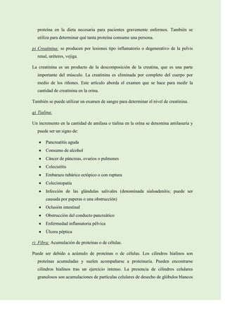 proteína en la dieta necesaria para pacientes gravemente enfermos. También se
utiliza para determinar qué tanta proteína consume una persona.
p) Creatinina: se producen por lesiones tipo inflamatorio o degenerativo de la pelvis
renal, uréteres, vejiga.
La creatinina es un producto de la descomposición de la creatina, que es una parte
importante del músculo. La creatinina es eliminada por completo del cuerpo por
medio de los riñones. Este artículo aborda el examen que se hace para medir la
cantidad de creatinina en la orina.
También se puede utilizar un examen de sangre para determinar el nivel de creatinina.
q) Tialina:
Un incremento en la cantidad de amilasa o tialina en la orina se denomina amilasuria y
puede ser un signo de:
Pancreatitis aguda
Consumo de alcohol
Cáncer de páncreas, ovarios o pulmones
Colecistitis
Embarazo tubárico ectópico o con ruptura
Colecistopatía
Infección de las glándulas salivales (denominada sialoadenitis; puede ser
causada por paperas o una obstrucción)
Oclusión intestinal
Obstrucción del conducto pancreático
Enfermedad inflamatoria pélvica
Úlcera péptica
r) Fibra: Acumulación de proteínas o de células.
Puede ser debido a acúmulo de proteínas o de células. Los cilindros hialinos son
proteínas acumuladas y suelen acompañarse a proteinuria. Pueden encontrarse
cilindros hialinos tras un ejercicio intenso. La presencia de cilindros celulares
granulosos son acumulaciones de partículas celulares de desecho de glóbulos blancos

 