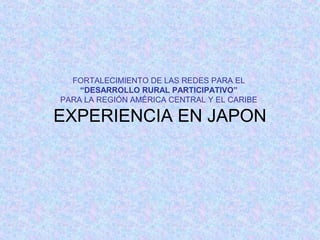 FORTALECIMIENTO DE LAS REDES PARA EL
“DESARROLLO RURAL PARTICIPATIVO”
PARA LA REGIÓN AMÉRICA CENTRAL Y EL CARIBE

EXPERIENCIA EN JAPON

 