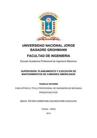 UNIVERSIDAD NACIONAL JORGE 
BASADRE GROHMANN 
FACULTAD DE INGENIERIA 
Escuela Académica Profesional de Ingeniería Mecánica 
SUPERVISIÓN, PLANEAMIENTO Y EJECUCION DE 
MANTENIMIENTOS DE CAMIONES AMERICANOS 
TRABAJO INFORME 
PARA OPTAR EL TÍTULO PROFESIONAL DE INGENIERÍA DE MECANICA 
PRESENTADO POR: 
BACH. PETER CHRISTIAN CACHICATARI CHUCUYA 
TACNA – PERÚ 
2014 
 