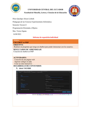 UNIVERSIDAD CENTRAL DEL ECUADOR
Facultad de Filosofía, Letras y Ciencias de la Educación
Pérez Quishpe Alison Lizbeth
Pedagogía de las Ciencias Experimentales Informática
Semestre Tercero C
Programación Orientada a Objetos
Msc. Victor Zapata
16/08/2021
Informe de exposición individual
TEMA:
CHATBOT en PHP
OBJETIVO:
Realizar un programa que tenga un chatbot para poder interactuar con los usuarios.
RESULTADOS DE APRENDIZAJE
Creación de chatbot en PHP
ACTIVIDADES:
· Creación de una página web
Re Ingresar códigos en php
Cr Crear un chat interactivo
DESARROLLO DE CONTENIDOS
1. Abrir VSCODE
 