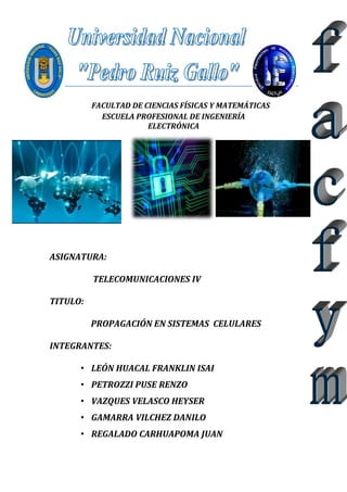 FACULTAD DE CIENCIAS FÍSICAS Y MATEMÁTICAS 
ESCUELA PROFESIONAL DE INGENIERÍA 
ELECTRÓNICA 
ASIGNATURA: 
TELECOMUNICACIONES IV 
TITULO: 
PROPAGACIÓN EN SISTEMAS CELULARES 
INTEGRANTES: 
• LEÓN HUACAL FRANKLIN ISAI 
• PETROZZI PUSE RENZO 
• VAZQUES VELASCO HEYSER 
• GAMARRA VILCHEZ DANILO 
• REGALADO CARHUAPOMA JUAN 
 