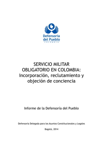 SERVICIO MILITAR 
OBLIGATORIO EN COLOMBIA: 
Incorporación, reclutamiento y 
objeción de conciencia 
Amarillo: 
C0 M20 Y100 R255 G204 Hexadecimal Pantone: 
Azul: 
C100 M75 Y0 K0 
R0 G74 B153 
Hexadecimal 004A99 
Pantone: 2935 U 
Informe de la Defensoría del Pueblo 
Defensoría Delegada para los Asuntos Constitucionales y Legales 
Bogotá, 2014 
 