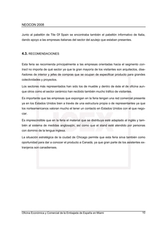 NEOCON 2008


Junto al pabellón de Tile Of Spain se encontraba también el pabellón informativo de Italia,
dando apoyo a las empresas italianas del sector del azulejo que estaban presentes.



4.3. RECOMENDACIONES


Esta feria se recomienda principalmente a las empresas orientadas hacia el segmento con-
tract no importa de qué sector ya que la gran mayoría de los visitantes son arquitectos, dise-
ñadores de interior y jefes de compras que se ocupan de especificar producto para grandes
colectividades y proyectos.

Los sectores más representados han sido los de mueble y dentro de éste el de oficina aun-
que otros como el sector cerámico han recibido también mucho tráfico de visitantes.

Es importante que las empresas que expongan en la feria tengan una red comercial presente
ya en los Estados Unidos bien a través de una estructura propia o de representantes ya que
los norteamericanos valoran mucho el tener un contacto en Estados Unidos con el que nego-
ciar.

Es imprescindible que en la feria el material que se distribuya esté adaptado al inglés y tam-
bién al sistema de medidas anglosajón, así como que el stand esté atendido por personas
con dominio de la lengua inglesa.

La situación estratégica de la ciudad de Chicago permite que esta feria sirva también como
oportunidad para dar a conocer el producto a Canadá, ya que gran parte de los asistentes ex-
tranjeros son canadienses.




Oficina Económica y Comercial de la Embajada de España en Miami                            10
 