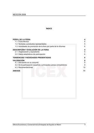 NEOCON 2008




                                           ÍNDICE




PERFIL DE LA FERIA                                                      4
  1.1. Ficha técnica                                                    4
  1.2. Sectores y productos representados                               5
  1.3. Actividades de promoción de la feria por parte de la ofcomes     6
DESCRIPCIÓN Y EVOLUCIÓN DE LA FERIA                                     5
  2.1. Organización y expositores                                       5
  2.2. Datos estadísticos de participación                              6
TENDENCIAS Y NOVEDADES PRESENTADAS                                       8
VALORACION                                                               9
  4.1. Del evento en su conjunto                                         9
  4.2. De la participación española y principales países competidores    9
  4.3. Recomendaciones                                                  10
ANEXOS                                                                  11




Oficina Económica y Comercial de la Embajada de España en Miami          3
 