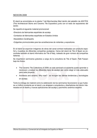 NEOCON 2008


El stand se encontraba en la planta 7 del Merchandise Mart dentro del pabellón de ASCTEX
(The Architectural Stone and Ceramic Tile Exposition) junto con el resto de expositores del
sector.
Se repartió el siguiente material promocional:
-Directorio de fabricantes españoles de azulejo
-Contactos de fabricantes españoles en Estados Unidos
-Newsletters CeraEspaña
-Colgantes promocionales para las acreditaciones de visitantes y expositores.


En el stand se exponían imágenes de obras del canal contract realizadas con producto espa-
ñol y muestras de diferentes compañías azulejeras. Cerca del stand de Tile of Spain se en-
contraba también el stand informativo de Tile of Italy, rodeado de gran número de compañías
italianas.
Se impartieron seminarios gratuitos a cargo de la consultora de Tile of Spain, Patti Fassan
bajo los títulos:


   •   The Ceramic Tile Collections of 2008: en este seminario el asistente puede aprender a
       reconocer y evaluar los diferentes tipos de azulejo asó como elegir el más adecuado
       para cada proyecto.
   •   Architects and ceramic: Why now? : se recogen las últimas tendencias y tecnologías
       en azulejo.

Tanto la entrega de material como la celebración de los seminarios favorecieron a que hubie-
se un tráfico constante por el stand y se atrajesen a arquitectos y diseñadores de interior inte-
resados en el diseño y nuevas aplicaciones del azulejo y pavimento cerámico español.




Oficina Económica y Comercial de la Embajada de España en Miami                                4
 