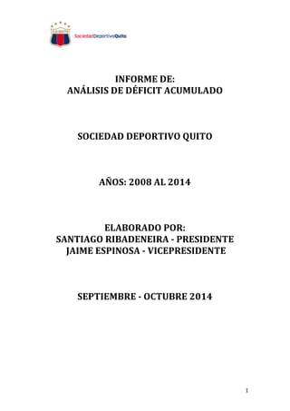 1 
INFORME 
DE: 
ANÁLISIS 
DE 
DÉFICIT 
ACUMULADO 
SOCIEDAD 
DEPORTIVO 
QUITO 
AÑOS: 
2008 
AL 
2014 
ELABORADO 
POR: 
SANTIAGO 
RIBADENEIRA 
-­‐ 
PRESIDENTE 
JAIME 
ESPINOSA 
-­‐ 
VICEPRESIDENTE 
SEPTIEMBRE 
-­‐ 
OCTUBRE 
2014 
 