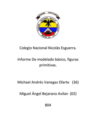 Colegio Nacional Nicolás Esguerra.

Informe De modelado básico, figuras
            primitivas.



Michael Andrés Vanegas Olarte (36)

 Miguel Ángel Bejarano Avilan (02)

                804
 