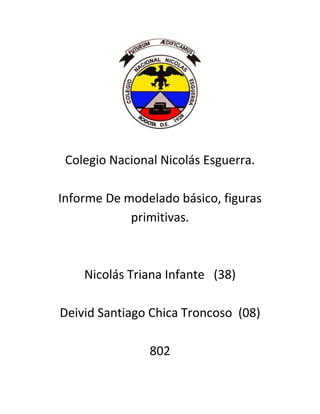 Colegio Nacional Nicolás Esguerra.

Informe De modelado básico, figuras
            primitivas.



    Nicolás Triana Infante (38)

Deivid Santiago Chica Troncoso (08)

                802
 