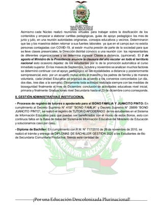 ¡Por una EducaciónDescolonizada Plurinacional!
Asimismo cada Núcleo realizó reuniones virtuales para trabajar sobre la dosificación de los
contenidos y empezar a elaborar cartillas pedagógicas, guías de apoyo pedagógico los mes de
junio y julio, en una reunión autoridades originarias, consejos educativos y vecinos. Determinaron
que las y los maestros deben retornar a sus fuentes laborales ya que en el campo aun no existía
personas contagiadas con COVID-19, al existir mucha presión de parte de la sociedad para que
se lleve clases presenciales, la Dirección distrital convoco a una reunión con los representantes
de diferentes organizaciones y se determina ingresar Clases a distancia, (quincenal). El 2 de
agosto el Ministro de la Presidencia anuncia la clausura del año escolar en todo el territorio
nacional esto ocasiono dejadez de los estudiantes por lo de la promoción automática al curso
inmediato superior. En los meses de Septiembre, octubre y noviembre se analizan muchos factores
se determinó continuar con el apoyo pedagógico en las modalidades a distancia y posteriormente
semipresencial, esto por un acuerdo mutuo entre el maestro y los padres de familia y de manera
voluntaria, cada Unidad Educativa se organizó de acuerdo a los convenios concordados (un día,
dos días, tres días a la semana). Obviamente toda actividad realizada siempre con las medidas de
bioseguridad finalmente el mes de Diciembre: conclusión de actividades educativas nivel inicial,
primaria y finalmente Graduaciones nivel Secundaria hasta el 23 de diciembre como corresponde.
II. GESTIÓN ADMINISTRATIVAE INSTITUCIONAL
- Procesos de registro de tutores o apoderado para el BONO FAMILIA Y JUANCITO PINTO: En
cumplimiento al Decreto Supremo N° 4197 “BONO FAMILIA” y Decreto Supremo N° 28899 “BONO
JUANCITO PINTO”, se realizó el registro de TUTOR O APODERADO de los estudiantes en el Sistema
de Información Educativa para que puedan ser beneficiados con el monto de estos Bonos, esto con
continuos fallos en la Base de datos del Sistema de Información Educativa del Ministerio de Educación
y solucionamos caso por caso.
- Diploma de Bachiller: En cumplimiento con R.M. N° 717/2010 de 26 de noviembre de 2010, se
realizó el trámite y entrega de DIPLOMAS DE BACHILLER GESTIÓN 2020 a los Estudiantes de 6to
de Secundaria Comunitaria Productiva. Siendo esta cantidad de:
 