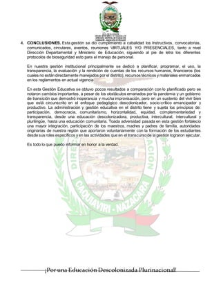 ¡Por una EducaciónDescolonizada Plurinacional!
4. CONCLUSIONES. Esta gestión se dio cumplimiento a cabalidad los Instructivos, convocatorias,
comunicados, circulares, eventos, reuniones VIRTUALES Y/O PRESENCIALES, tanto a nivel
Dirección Departamental y Ministerio de Educación, siguiendo al pie de letra los diferentes
protocolos de bioseguridad esto para el manejo de personal.
En nuestra gestión institucional principalmente se dedicó a planificar, programar, el uso, la
transparencia, la evaluación y la rendición de cuentas de los recursos humanos, financieros (los
cuales no están directamente manejados por el distrito), recursos técnicos y materiales enmarcados
en los reglamentos en actual vigencia
En esta Gestión Educativa se obtuvo pocos resultados a comparación con lo planificado pero se
notaron cambios importantes, a pesar de los obstáculos emanados por la pandemia y un gobierno
de transición que demostró inoperancia y mucha improvisación, pero en un sustento del vivir bien
que está circunscrito en el enfoque pedagógico descolonizador, socio-crítico emancipador y
productivo. La administración y gestión educativa en el distrito tiene y sujeta los principios de:
participación, democracia, comunitarismo, horizontalidad, equidad, complementariedad y
transparencia, desde una educación descolonizadora, productiva, intercultural, intercultural y
plurilingüe, hasta una educación comunitaria. Toada adversidad pasada en esta gestión fortalecio
una mayor integración, participación de los maestros, madres y padres de familia, autoridades
originarias de nuestra región que aportaron voluntariamente con la formación de los estudiantes
desde sus roles específicos y en las actividades que en el transcursode la gestión lograron ejecutar.
Es todo lo que puedo informar en honor a la verdad.
 