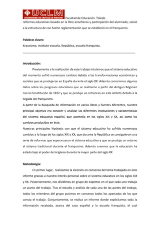 Facultad	
  de	
  Educación.	
  Toledo
reformas	
  educativas	
  basado	
  en	
  la	
  libre	
  enseñanza	
  y	
  participación	
  del	
  alumnado,	
  volvió	
  
a	
  la	
  estructura	
  de	
  con	
  fuerte	
  reglamentación	
  que	
  se	
  estableció	
  en	
  el	
  franquismo.	
  	
  
	
  	
  
Palabras	
  claves:	
  	
  
Krausismo,	
  instituto-­‐escuela,	
  República,	
  escuela	
  franquista.	
  
______________________________________________________________________	
  
	
  
Introducción:	
  
	
   Previamente	
  a	
  la	
  realización	
  de	
  este	
  trabajo	
  intuíamos	
  que	
  el	
  sistema	
  educativo	
  
del	
  momento	
  sufrió	
  numerosos	
  cambios	
  debido	
  a	
  las	
  transformaciones	
  económicas	
  y	
  
sociales	
  que	
  se	
  produjeron	
  en	
  España	
  durante	
  el	
  siglo	
  XX.	
  Además	
  conocíamos	
  algunos	
  
datos	
  sobre	
  los	
  progresos	
  educativos	
  que	
  se	
  realizaron	
  a	
  partir	
  del	
  Antiguo	
  Régimen	
  
con	
  la	
  Constitución	
  de	
  1812	
  y	
  que	
  se	
  produjo	
  un	
  retroceso	
  en	
  este	
  ámbito	
  debido	
  a	
  la	
  
llegada	
  del	
  franquismo.	
  	
  
A	
  partir	
  de	
  la	
  búsqueda	
  de	
  información	
  en	
  varios	
  libros	
  y	
  fuentes	
  diferentes,	
  nuestro	
  
principal	
  objetivo	
  era	
  conocer	
  y	
  analizar	
  las	
  diferentes	
  instituciones	
  y	
  características	
  
del	
   sistema	
   educativo	
   español,	
   que	
   acometía	
   en	
   los	
   siglos	
   XIX	
   y	
   XX,	
   así	
   como	
   los	
  
cambios	
  producidos	
  en	
  éste.	
  	
  
Nuestras	
   principales	
   hipótesis	
   son	
   que	
   el	
   sistema	
   educativo	
   ha	
   sufrido	
   numerosos	
  
cambios	
  a	
  lo	
  largo	
  de	
  los	
  siglos	
  XIX	
  y	
  XX,	
  que	
  durante	
  la	
  República	
  se	
  consiguieron	
  una	
  
serie	
  de	
  reformas	
  que	
  esperanzaron	
  el	
  sistema	
  educativo	
  y	
  que	
  se	
  produjo	
  un	
  retorno	
  
al	
   sistema	
   tradicional	
   durante	
   el	
   franquismo.	
   Además	
   creemos	
   que	
   la	
   educación	
   ha	
  
estado	
  bajo	
  el	
  poder	
  de	
  la	
  Iglesia	
  durante	
  la	
  mayor	
  parte	
  del	
  siglo	
  XX.	
  	
  
	
  
Metodología:	
  
	
   En	
  primer	
  lugar,	
  	
  realizamos	
  la	
  elección	
  en	
  consenso	
  del	
  tema	
  trabajado	
  en	
  este	
  
informe	
  gracias	
  a	
  nuestro	
  interés	
  personal	
  sobre	
  el	
  sistema	
  educativo	
  en	
  los	
  siglos	
  XIX	
  
y	
  XX.	
  Posteriormente,	
  nos	
  dividimos	
  en	
  grupo	
  de	
  expertos	
  en	
  el	
  que	
  cada	
  uno	
  trabajo	
  
un	
  punto	
  del	
  trabajo.	
  Tras	
  el	
  estudio	
  y	
  análisis	
  de	
  cada	
  una	
  de	
  las	
  partes	
  del	
  trabajo,	
  
todos	
  los	
  miembros	
  del	
  grupo	
  pusimos	
  en	
  consenso	
  todos	
  los	
  apartados	
  de	
  los	
  que	
  
consta	
   el	
   trabajo.	
   Conjuntamente,	
   se	
   realiza	
   un	
   informe	
   donde	
   explicitamos	
   toda	
   la	
  
información	
   recabada,	
   acerca	
   del	
   caso	
   español	
   y	
   la	
   escuela	
   franquista,	
   el	
   cual	
  
 