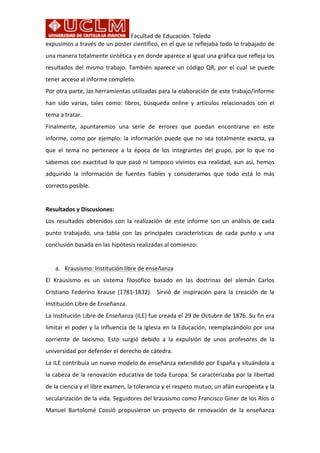 Facultad	
  de	
  Educación.	
  Toledo
expusimos	
  a	
  través	
  de	
  un	
  poster	
  científico,	
  en	
  el	
  que	
  se	
  reflejaba	
  todo	
  lo	
  trabajado	
  de	
  
una	
  manera	
  totalmente	
  sintética	
  y	
  en	
  donde	
  aparece	
  al	
  igual	
  una	
  gráfica	
  que	
  refleja	
  los	
  
resultados	
  del	
  mismo	
  trabajo.	
  También	
  aparece	
  un	
  código	
  QR,	
  por	
  el	
  cual	
  se	
  puede	
  
tener	
  acceso	
  al	
  informe	
  completo.	
  	
  
Por	
  otra	
  parte,	
  las	
  herramientas	
  utilizadas	
  para	
  la	
  elaboración	
  de	
  este	
  trabajo/informe	
  
han	
   sido	
   varias,	
   tales	
   como:	
   libros,	
   búsqueda	
   online	
   y	
   artículos	
   relacionados	
   con	
   el	
  
tema	
  a	
  tratar.	
  	
  
Finalmente,	
   apuntaremos	
   una	
   serie	
   de	
   errores	
   que	
   puedan	
   encontrarse	
   en	
   este	
  
informe,	
  como	
  por	
  ejemplo:	
  la	
  información	
  puede	
  que	
  no	
  sea	
  totalmente	
  exacta,	
  ya	
  
que	
   el	
   tema	
   no	
   pertenece	
   a	
   la	
   época	
   de	
   los	
   integrantes	
   del	
   grupo,	
   por	
   lo	
   que	
   no	
  
sabemos	
  con	
  exactitud	
  lo	
  que	
  pasó	
  ni	
  tampoco	
  vivimos	
  esa	
  realidad,	
  aun	
  así,	
  hemos	
  
adquirido	
   la	
   información	
   de	
   fuentes	
   fiables	
   y	
   consideramos	
   que	
   todo	
   está	
   lo	
   más	
  
correcto	
  posible.	
  	
  
	
  	
  
Resultados	
  y	
  Discusiones:	
  
Los	
  resultados	
  obtenidos	
  con	
  la	
  realización	
  de	
  este	
  informe	
  son	
  un	
  análisis	
  de	
  cada	
  
punto	
   trabajado,	
   una	
   tabla	
   con	
   las	
   principales	
   características	
   de	
   cada	
   punto	
   y	
   una	
  
conclusión	
  basada	
  en	
  las	
  hipótesis	
  realizadas	
  al	
  comienzo:	
  	
  
	
  
a. Krausismo:	
  Institución	
  libre	
  de	
  enseñanza	
  
El	
   Krausismo	
   es	
   un	
   sistema	
   filosófico	
   basado	
   en	
   las	
   doctrinas	
   del	
   alemán	
   Carlos	
  
Cristiano	
   Federino	
   Krause	
   (1781-­‐1832).	
   	
   Sirvió	
   de	
   inspiración	
   para	
   la	
   creación	
   de	
   la	
  
Institución	
  Libre	
  de	
  Enseñanza.	
  
La	
  Institución	
  Libre	
  de	
  Enseñanza	
  (ILE)	
  fue	
  creada	
  el	
  29	
  de	
  Octubre	
  de	
  1876.	
  Su	
  fin	
  era	
  
limitar	
  el	
  poder	
  y	
  la	
  influencia	
  de	
  la	
  Iglesia	
  en	
  la	
  Educación,	
  reemplazándolo	
  por	
  una	
  
corriente	
   de	
   laicismo.	
   Esto	
   surgió	
   debido	
   a	
   la	
   expulsión	
   de	
   unos	
   profesores	
   de	
   la	
  
universidad	
  por	
  defender	
  el	
  derecho	
  de	
  cátedra.	
  	
  
La	
  ILE	
  contribuía	
  un	
  nuevo	
  modelo	
  de	
  enseñanza	
  extendido	
  por	
  España	
  y	
  situándola	
  a	
  
la	
  cabeza	
  de	
  la	
  renovación	
  educativa	
  de	
  toda	
  Europa.	
  Se	
  caracterizaba	
  por	
  la	
  libertad	
  
de	
  la	
  ciencia	
  y	
  el	
  libre	
  examen,	
  la	
  tolerancia	
  y	
  el	
  respeto	
  mutuo,	
  un	
  afán	
  europeísta	
  y	
  la	
  
secularización	
  de	
  la	
  vida.	
  Seguidores	
  del	
  krausismo	
  como	
  Francisco	
  Giner	
  de	
  los	
  Ríos	
  o	
  
Manuel	
   Bartolomé	
   Cossió	
   propusieron	
   un	
   proyecto	
   de	
   renovación	
   de	
   la	
   enseñanza	
  
 