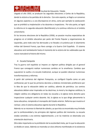 Facultad	
  de	
  Educación.	
  Toledo
Llegado	
  el	
  año	
  1933,	
  se	
  producen	
  las	
  segundas	
  elecciones	
  a	
  Cortes	
  de	
  la	
  República,	
  
dando	
  la	
  victoria	
  a	
  los	
  partidos	
  de	
  la	
  derecha.	
  	
  Con	
  este	
  aspecto,	
  se	
  llegó	
  a	
  un	
  consenso	
  
en	
  algunos	
  aspectos	
  y	
  a	
  una	
  discrepancia	
  en	
  otros,	
  como	
  por	
  ejemplo	
  la	
  coeducación	
  
que	
  se	
  prohibió	
  su	
  implantación	
  a	
  los	
  docentes	
  e	
  inspectores.	
  	
  Por	
  otra	
  parte,	
  se	
  logró	
  
la	
  reforma	
  en	
  la	
  segunda	
  educación	
  (Bachillerato)	
  y	
  la	
  continua	
  reforma	
  en	
  el	
  ámbito	
  
universitario.	
  
En	
  las	
  terceras	
  elecciones	
  de	
  la	
  República	
  (1936),	
  se	
  poseían	
  muchas	
  expectativas	
  de	
  
progreso	
   en	
   el	
   ámbito	
   educativo	
   por	
   parte	
   del	
   Frente	
   Popular	
   y	
   organizaciones	
   de	
  
izquierdas,	
  pero	
  todo	
  esto	
  fue	
  derrocado	
  y	
  no	
  llevado	
  a	
  la	
  práctica	
  por	
  el	
  alzamiento	
  
militar	
   del	
   General	
   Franco,	
   que	
   llevo	
   consigo	
   a	
   la	
   Guerra	
   Civil	
   Española.	
   	
   El	
   sistema	
  
educativo	
  será	
  tambaleante	
  hasta	
  el	
  momento	
  de	
  la	
  victoria	
  de	
  los	
  sublevados	
  que	
  de	
  
nuevo	
  reanudará	
  la	
  historia	
  del	
  mismo.	
  	
  
	
  
d. Escuela	
  franquista	
  
Tras	
   la	
   guerra	
   civil	
   española	
   se	
   impone	
   un	
   régimen	
   político	
   dirigido	
   por	
   el	
   general	
  
Franco	
   que	
   conseguirá	
   realizar	
   numerosos	
   cambios	
   en	
   la	
   enseñanza.	
   Cambios	
   que	
  
supusieron	
  la	
  vuelta	
  a	
  la	
  escuela	
  tradicional,	
  aunque	
  se	
  pueden	
  observar	
  numerosas	
  
transformaciones	
  y	
  reformas.	
  	
  
A	
   partir	
   del	
   comienzo	
   del	
   régimen	
   franquista,	
   se	
   configuró	
   España	
   como	
   un	
   país	
  
confesional,	
  por	
  lo	
  que	
  los	
  primeros	
  decretos	
  y	
  órdenes	
  ministeriales	
  proliferaron	
  por	
  
la	
   idea	
   de	
   que	
   la	
   educación	
   debía	
   ser	
   católica,	
   además	
   de	
   patriótica.	
   Los	
   centros	
  
educativos	
  debían	
  estar	
  inspirados	
  en	
  las	
  doctrinas,	
  la	
  moral	
  y	
  los	
  dogmas	
  católicos;	
  la	
  
religión	
  católica	
  era	
  obligatoria	
  en	
  todas	
  las	
  escuelas	
  y	
  la	
  Iglesia	
  tenía	
  derecho	
  para	
  
inspeccionar	
  cualquier	
  centro	
  docente.	
   Así,	
  la	
  Iglesia	
  es	
  la	
  que	
  dirige	
   plenamente	
  la	
  
tarea	
  educativa,	
  rompiendo	
  el	
  monopolio	
  del	
  Estado	
  anterior.	
  Reforma	
  que	
  muestra	
  el	
  
rechazo	
  	
  ante	
  el	
  sistema	
  educativo	
  vigente	
  durante	
  la	
  República.	
  	
  	
  
Además	
  no	
  se	
  reconoce	
  la	
  libertad	
  de	
  cátedra,	
  ya	
  que	
  ésta	
  se	
  encontraba	
  muy	
  limitada	
  
por	
  la	
  confesionalidad	
  y	
  los	
  principios	
  del	
  régimen	
  político	
  del	
  momento.	
  La	
  escuela	
  
estaba	
  sometida	
  a	
  una	
  estricta	
  reglamentación,	
  y	
  en	
  las	
  materias	
  se	
  observaba	
  una	
  
orientación	
  doctrinaria.	
  	
  	
  
Otro	
  dato	
  importante	
  es	
  la	
  prohibición	
  de	
  la	
  escolaridad	
  mixta,	
  por	
  lo	
  que	
  la	
  educación	
  
se	
  dividía	
  en	
  sexos.	
  Además	
  se	
  mostraba	
  un	
  claro	
  elitismo	
  manifestado	
  en	
  la	
  existencia	
  
 