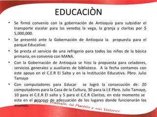 EDUCACIÒN
•   Se firmó convenio con la gobernación de Antioquia para subsidiar el
    transporte escolar para las veredas la vega, la granja y claritas por $
    5,000,000.
•   Se presentó ante la Gobernación de Antioquia la propuesta para el
    parque Educativo.
•   Se presta el servicio de una refrigerio para todos los niños de la básica
    primaria, en convenio con MANA.
•   Con la Gobernación de Antioquia se hizo la propuesta para celadores,
    servicios generales y auxiliares de biblioteca. A la fecha contamos con
    este apoyo en el C.E.R El Salto y en la Institución Educativa. Pbro. Julio
    Tamayo
•   Con computadores para Educar se logró la consecución de: 20
    computadores para la Casa de la Cultura, 30 para la I.E Pbro. Julio Tamayo,
    10 para el C.E.R El salto y 5 para el C.E.R Claritas, en este momento se
    esta en el proceso de adecuación de los lugares donde funcionarán los
    mismos.
 
