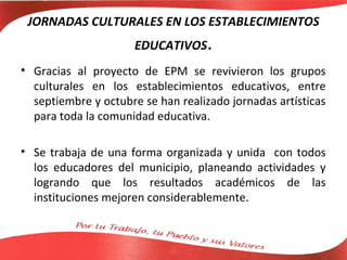 JORNADAS CULTURALES EN LOS ESTABLECIMIENTOS
                      EDUCATIVOS.
• Gracias al proyecto de EPM se revivieron los grupos
  culturales en los establecimientos educativos, entre
  septiembre y octubre se han realizado jornadas artísticas
  para toda la comunidad educativa.

• Se trabaja de una forma organizada y unida con todos
  los educadores del municipio, planeando actividades y
  logrando que los resultados académicos de las
  instituciones mejoren considerablemente.
 