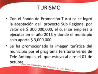 TURISMO
• Con el Fondo de Promoción Turística se logró
  la aceptación del proyecto Sub Regional por
  valor de $ 300,000,000, el cual se empieza a
  ejecutar en el año 2013 y donde el municipio
  solo aporta $ 3,000,000.
• Se ha promocionado la imagen turística del
  municipio por el programa territorio verde de
  Tele Antioquia, el que estuvo al aire el 01 de
  octubre.
 