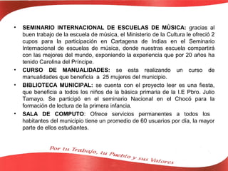 •   SEMINARIO INTERNACIONAL DE ESCUELAS DE MÙSICA: gracias al
    buen trabajo de la escuela de música, el Ministerio de la Cultura le ofreció 2
    cupos para la participación en Cartagena de Indias en el Seminario
    Internacional de escuelas de música, donde nuestras escuela compartirá
    con las mejores del mundo, exponiendo la experiencia que por 20 años ha
    tenido Carolina del Príncipe.
•   CURSO DE MANUALIDADES: se esta realizando un curso de
    manualidades que beneficia a 25 mujeres del municipio.
•   BIBLIOTECA MUNICIPAL: se cuenta con el proyecto leer es una fiesta,
    que beneficia a todos los niños de la básica primaria de la I.E Pbro. Julio
    Tamayo. Se participó en el seminario Nacional en el Chocó para la
    formación de lectura de la primera infancia.
•   SALA DE COMPUTO: Ofrece servicios permanentes a todos los
    habitantes del municipio tiene un promedio de 60 usuarios por día, la mayor
    parte de ellos estudiantes.
 