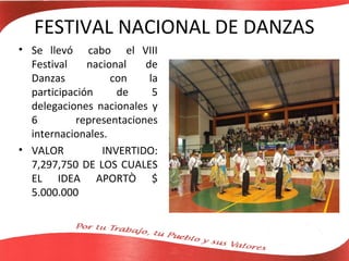FESTIVAL NACIONAL DE DANZAS
• Se llevó cabo el VIII
  Festival    nacional    de
  Danzas           con     la
  participación     de      5
  delegaciones nacionales y
  6         representaciones
  internacionales.
• VALOR          INVERTIDO:
  7,297,750 DE LOS CUALES
  EL IDEA APORTÒ $
  5.000.000
 