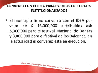 CONVENIO CON EL IDEA PARA EVENTOS CULTURALES
           INSTITUCIONALIZADOS

• El municipio firmó convenio con el IDEA por
  valor de $ 13,000,000 distribuidos así:
  5,000,000 para el festival Nacional de Danzas
  y 8,000,000 para el festival de los Balcones, en
  la actualidad el convenio está en ejecución.
 