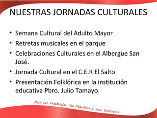 NUESTRAS JORNADAS CULTURALES

• Semana Cultural del Adulto Mayor
• Retretas musicales en el parque
• Celebraciones Culturales en el Albergue San
  José.
• Jornada Cultural en el C.E.R El Salto
• Presentación Folklórica en la institución
  educativa Pbro. Julio Tamayo.
 