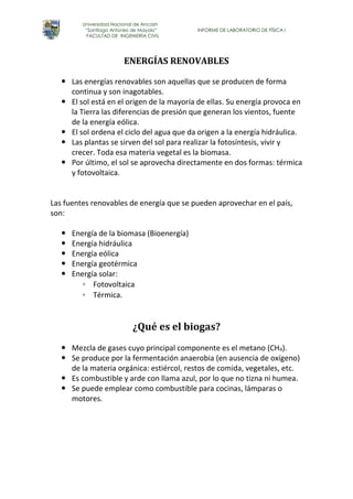 Universidad Nacional de Ancash 
“Santiago Antúnez de Mayolo” INFORME DE LABORATORIO DE FÍSICA I 
FACULTAD DE INGENIERÍA CIVIL 
ENERGÍAS RENOVABLES 
 Las energías renovables son aquellas que se producen de forma 
continua y son inagotables. 
 El sol está en el origen de la mayoría de ellas. Su energía provoca en 
la Tierra las diferencias de presión que generan los vientos, fuente 
de la energía eólica. 
 El sol ordena el ciclo del agua que da origen a la energía hidráulica. 
 Las plantas se sirven del sol para realizar la fotosíntesis, vivir y 
crecer. Toda esa materia vegetal es la biomasa. 
 Por último, el sol se aprovecha directamente en dos formas: térmica 
y fotovoltaica. 
Las fuentes renovables de energía que se pueden aprovechar en el país, 
son: 
 Energía de la biomasa (Bioenergía) 
 Energía hidráulica 
 Energía eólica 
 Energía geotérmica 
 Energía solar: 
◦ Fotovoltaica 
◦ Térmica. 
¿Qué es el biogas? 
 Mezcla de gases cuyo principal componente es el metano (CH4). 
 Se produce por la fermentación anaerobia (en ausencia de oxígeno) 
de la materia orgánica: estiércol, restos de comida, vegetales, etc. 
 Es combustible y arde con llama azul, por lo que no tizna ni humea. 
 Se puede emplear como combustible para cocinas, lámparas o 
motores. 
 