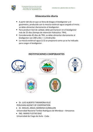 Universidad Nacional de Ancash 
“Santiago Antúnez de Mayolo” INFORME DE LABORATORIO DE FÍSICA I 
FACULTAD DE INGENIERÍA CIVIL 
Alimentación diaria 
 A partir del día en que se llena de biogas el biodigestor y el 
gasómetro, producido con la mezcla estiércol-agua cargada al inicio; 
se debe alimentar diariamente el biodigestor. 
 Para producir biol de calidad, debe permanecer en el biodigestor 
más de 25 días (tiempo de retención hidráulico: TRH). 
 Considerando 45 días de TRH, se debe alimentar diariamente al 
biodigestor con 200 L/día = 1 cilindro/día 
 La mezcla estiércol-agua (1:5) se preparará como ya se ha indicado 
para cargar el biodigestor. 
INSTITUCIONES COOPERANTES 
 Dr. LUIS ALBERTO TARAMONA RUIZ 
PERUVIAN AGENCY OF COOPERATION 
 Dr. MIGUEL ANGEL BARRENA GURBILLON 
Universidad Nacional Toribio Rodríguez de Mendoza – Amazonas 
 ING. MARIO FLEITAS DIAZ 
Universidad de Ciego de Avila - Cuba 
