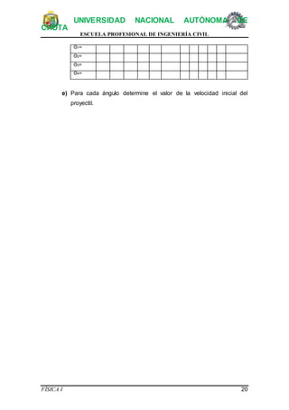 UNIVERSIDAD NACIONAL AUTÓNOMA DE
CHOTA
ESCUELA PROFESIONAL DE INGENIERÍA CIVIL
FÍSICA I 20
Θ1=
Θ2=
Θ3=
Θ4=
e) Para cada ángulo determine el valor de la velocidad inicial del
proyectil.
 