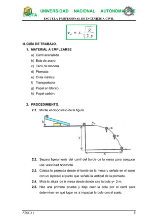 UNIVERSIDAD NACIONAL AUTÓNOMA DE
CHOTA
ESCUELA PROFESIONAL DE INGENIERÍA CIVIL
FÍSICA I 5
III.GUÍA DE TRABAJO.
1. MATERIAL A EMPLEARSE
a) Carril acanalado
b) Bola de acero
c) Taco de madera
d) Plomada
e) Cinta métrica
f) Transportador
g) Papel en blanco
h) Papel carbón.
2. PROCEDIMIENTO.
2.1. Monte el dispositivo de la figura.
2.2. Separa ligeramente del carril del borde de la mesa para asegurar
una velocidad horizontal.
2.3. Coloca la plomada desde el borde de la mesa y señala en el suelo
con un lapicero el punto que señala la vertical de la plomada.
2.4. Mida la altura de la mesa desde donde cae la bola y= 2 m.
2.5. Haz una primera prueba y deja caer la bola por el carril para
determinar en qué lugar va a impactar la bola con el suelo.
 