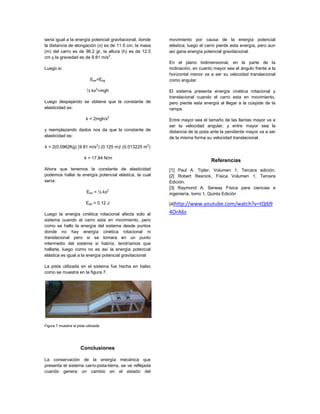 seria igual a la energía potencial gravitacional, donde la distancia de elongación (x) es de 11.5 cm, la masa (m) del carro es de 96.2 gr, la altura (h) es de 12.5 cm y la gravedad es de 9.81 m/s2. 
Luego si: 
Epe=Epg 
½ kx2=mgh 
Luego despejando se obtiene que la constante de elasticidad es: 
k = 2mgh/x2 
y reemplazando dados nos da que la constante de elasticidad es: 
k = 2(0.0962Kg) (9.81 m/s2) (0.125 m)/ (0.013225 m2) 
k = 17.84 N/m 
Ahora que tenemos la constante de elasticidad podemos hallar la energía potencial elástica, la cual sería: 
Epe = ½ kx2 
Epe = 0.12 J 
Luego la energía cinética rotacional afecta solo al sistema cuando el carro esta en movimiento, pero como se hallo la energía del sistema desde puntos donde no hay energía cinética rotacional ni translacional pero si se tomara en un punto intermedio del sistema si habría, tendríamos que hallarla, luego como no es así la energía potencial elástica es igual a la energía potencial gravitacional 
La pista utilizada en el sistema fue hecha en balso como se muestra en la figura 7. 
Figura 7 muestra la pista utilizada. 
Conclusiones 
La conservación de la energía mecánica que presenta el sistema carro-pista-tierra, se ve reflejada cuando genera un cambio en el estado del movimiento por causa de la energía potencial elástica; luego el carro pierde esta energía, pero aun así gana energía potencial gravitacional. 
En el plano bidimensional, en la parte de la inclinación, en cuanto mayor sea el ángulo frente a la horizontal menor va a ser su velocidad translacional como angular. 
El sistema presenta energía cinética rotacional y translacional cuando el carro esta en movimiento, pero pierde esta energía al llegar a la cúspide de la rampa. 
Entre mayor sea el tamaño de las llantas mayor va a ser la velocidad angular, y entre mayor sea la distancia de la pista ante la pendiente mayor va a ser de la misma forma su velocidad translacional. 
Referencias 
[1] Paul A. Tipler, Volumen 1, Tercera edición. [2] Robert Resnick, Física Volumen 1, Tercera Edición. [3] Raymond A. Serway Física para ciencias e ingeniería, tomo 1, Quinta Edición 
[4]http://www.youtube.com/watch?v=tQIb94OrA6s 